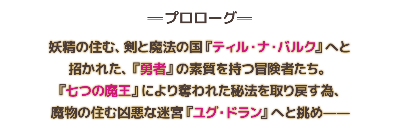 妖精の住む、剣と魔法の国『ティル・ナ・バルク』へと招かれた、『勇者』の素質を持つ冒険者たち。『七つの魔王』により奪われた秘法を取り戻す為、魔物の住む凶悪な迷宮『ユグ・ドラン』へと挑め——