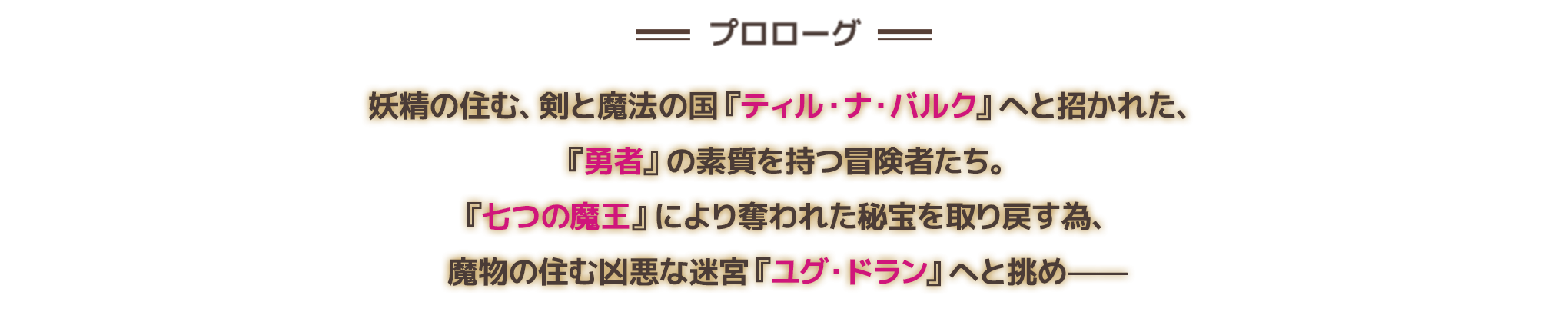 妖精の住む、剣と魔法の国『ティル・ナ・バルク』へと招かれた、『勇者』の素質を持つ冒険者たち。『七つの魔王』により奪われた秘法を取り戻す為、魔物の住む凶悪な迷宮『ユグ・ドラン』へと挑め——
